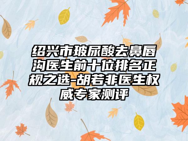 绍兴市玻尿酸去鼻唇沟医生前十位排名正规之选-胡若非医生权威专家测评