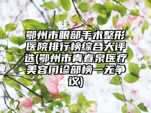 鄂州市眼部手术整形医院排行榜综合大评选(鄂州市青春泉医疗美容门诊部榜一无争议)