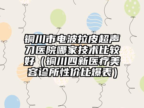 铜川市电波拉皮超声刀医院哪家技术比较好（铜川四新医疗美容诊所性价比爆表）