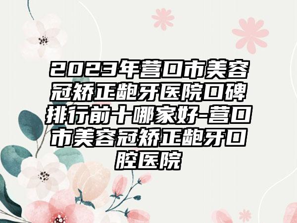 2023年营口市美容冠矫正龅牙医院口碑排行前十哪家好-营口市美容冠矫正龅牙口腔医院