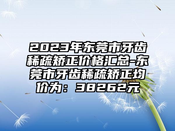 2023年东莞市牙齿稀疏矫正价格汇总-东莞市牙齿稀疏矫正均价为：38262元