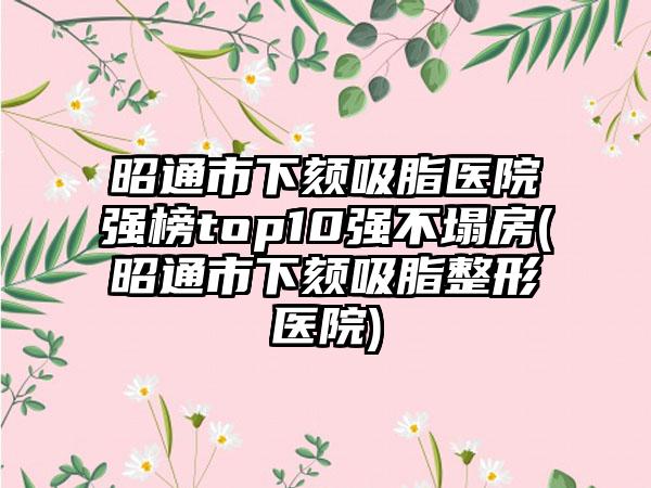 昭通市下颏吸脂医院强榜top10强不塌房(昭通市下颏吸脂整形医院)