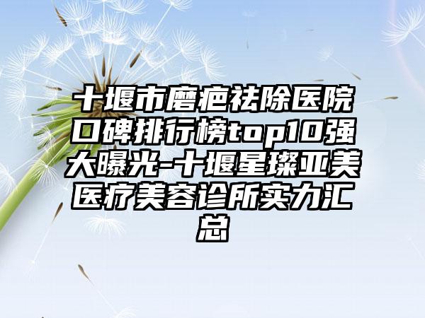 十堰市磨疤祛除医院口碑排行榜top10强大曝光-十堰星璨亚美医疗美容诊所实力汇总