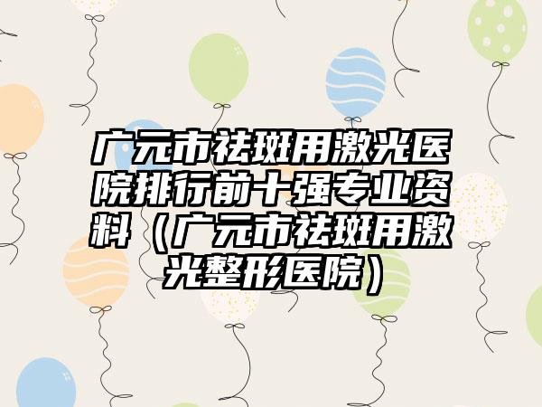 广元市祛斑用激光医院排行前十强专业资料（广元市祛斑用激光整形医院）