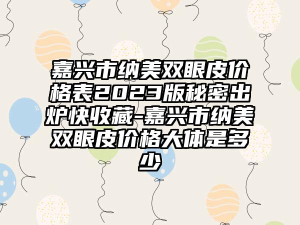 嘉兴市纳美双眼皮价格表2023版秘密出炉快收藏-嘉兴市纳美双眼皮价格大体是多少