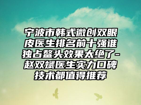 宁波市韩式微创双眼皮医生排名前十强谁独占鳌头效果太绝了-赵双斌医生实力口碑技术都值得推荐