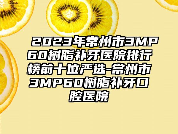 2023年常州市3MP60树脂补牙医院排行榜前十位严选-常州市3MP60树脂补牙口腔医院