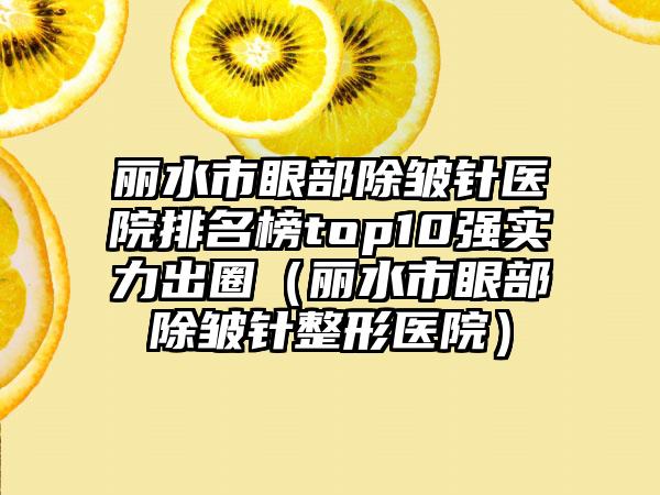 丽水市眼部除皱针医院排名榜top10强实力出圈（丽水市眼部除皱针整形医院）