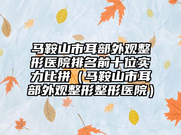 马鞍山市耳部外观整形医院排名前十位实力比拼（马鞍山市耳部外观整形整形医院）