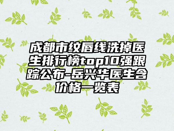 成都市纹唇线洗掉医生排行榜top10强跟踪公布-岳兴华医生含价格一览表