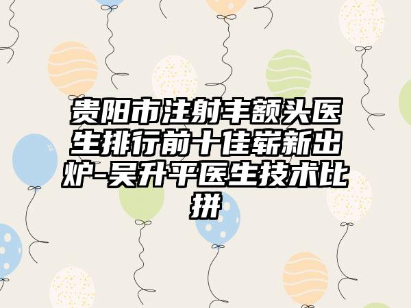 贵阳市注射丰额头医生排行前十佳崭新出炉-吴升平医生技术比拼