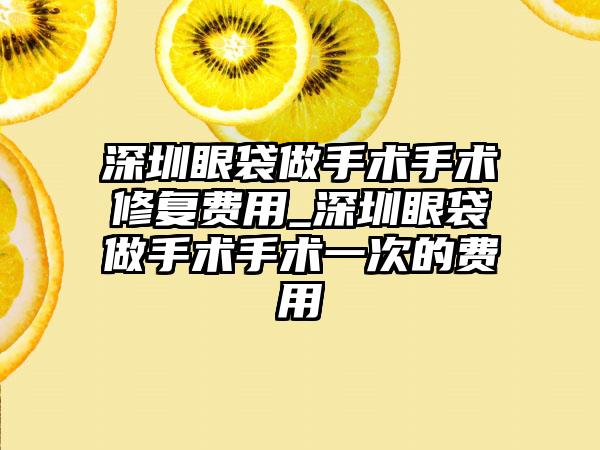 深圳眼袋做手术手术修复费用_深圳眼袋做手术手术一次的费用