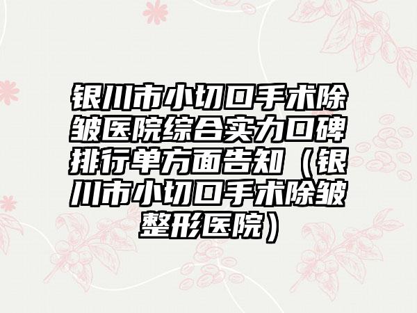 银川市小切口手术除皱医院综合实力口碑排行单方面告知（银川市小切口手术除皱整形医院）