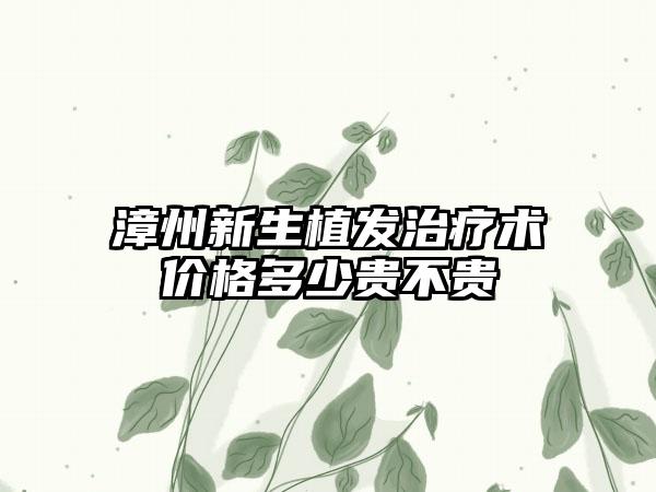 漳州新生植发治疗术价格多少贵不贵