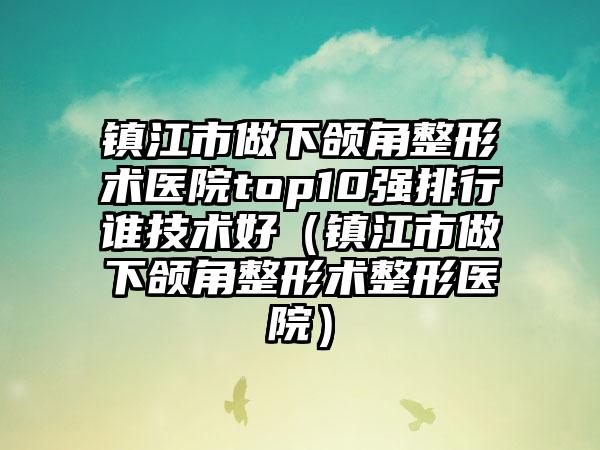 镇江市做下颌角整形术医院top10强排行谁技术好（镇江市做下颌角整形术整形医院）