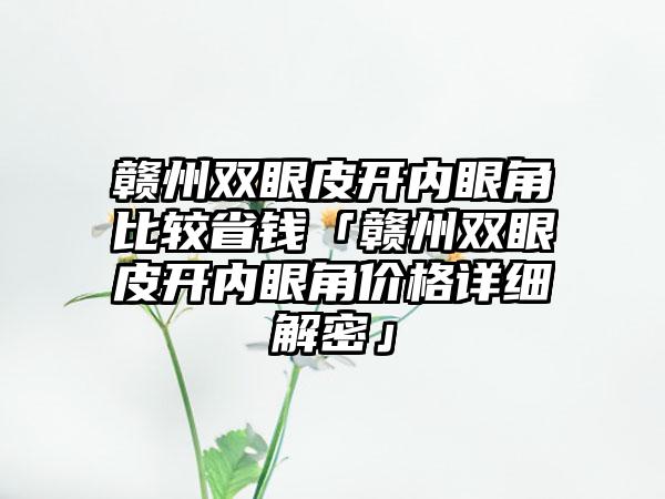 赣州双眼皮开内眼角比较省钱「赣州双眼皮开内眼角价格详细解密」