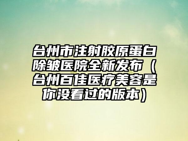 台州市注射胶原蛋白除皱医院全新发布（台州百佳医疗美容是你没看过的版本）