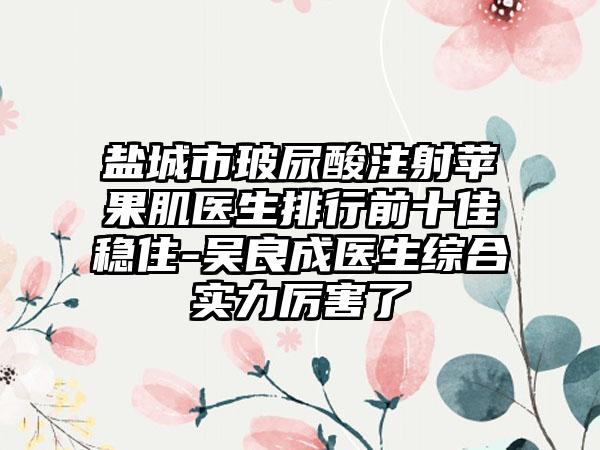 盐城市玻尿酸注射苹果肌医生排行前十佳稳住-吴良成医生综合实力厉害了