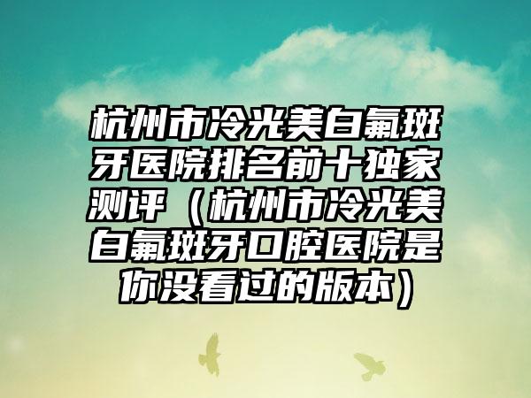 杭州市冷光美白氟斑牙医院排名前十独家测评（杭州市冷光美白氟斑牙口腔医院是你没看过的版本）