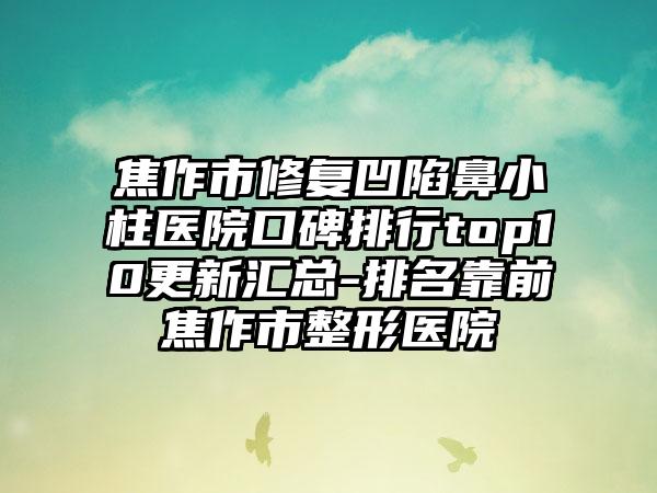 焦作市修复凹陷鼻小柱医院口碑排行top10更新汇总-排名靠前焦作市整形医院