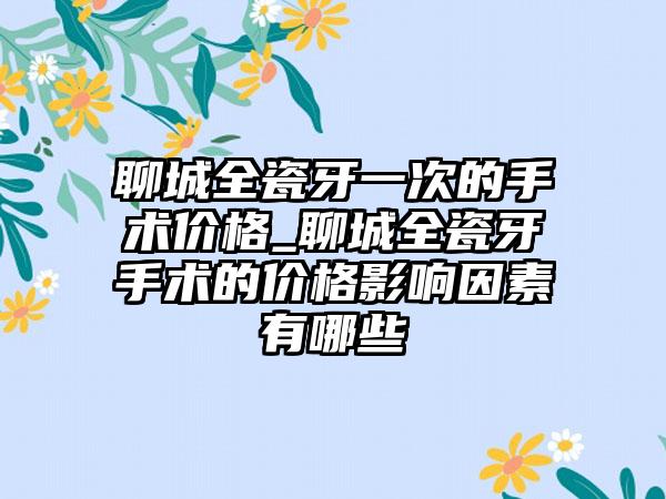 聊城全瓷牙一次的手术价格_聊城全瓷牙手术的价格影响因素有哪些