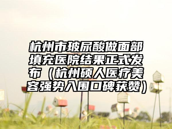 杭州市玻尿酸做面部填充医院结果正式发布（杭州硕人医疗美容强势入围口碑获赞）