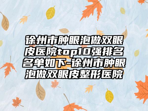 徐州市肿眼泡做双眼皮医院top10强排名名单如下-徐州市肿眼泡做双眼皮整形医院