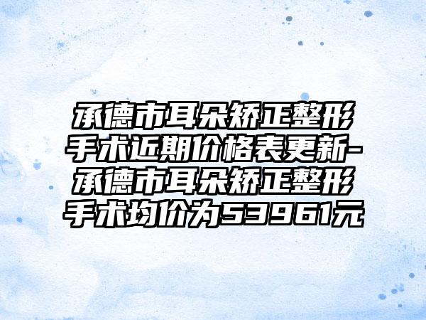 承德市耳朵矫正整形手术近期价格表更新-承德市耳朵矫正整形手术均价为53961元