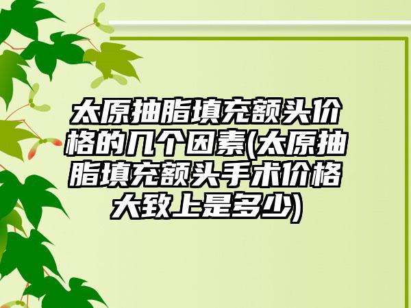 太原抽脂填充额头价格的几个因素(太原抽脂填充额头手术价格大致上是多少)