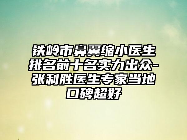 铁岭市鼻翼缩小医生排名前十名实力出众-张利胜医生专家当地口碑超好