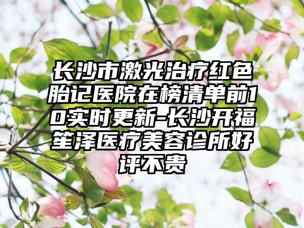 长沙市激光治疗红色胎记医院在榜清单前10实时更新-长沙开福笙泽医疗美容诊所好评不贵