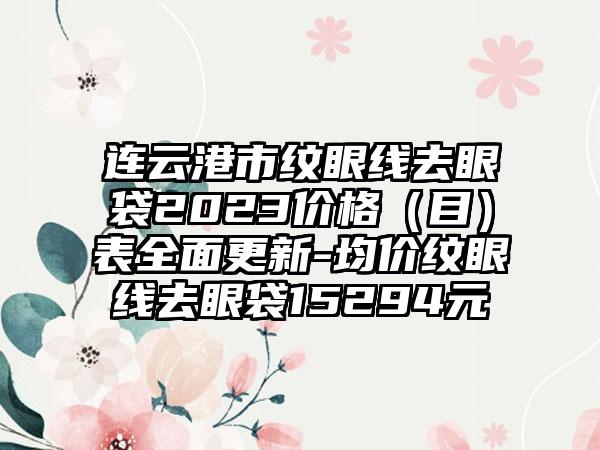 连云港市纹眼线去眼袋2023价格（目）表全面更新-均价纹眼线去眼袋15294元