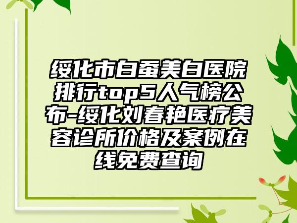 绥化市白蚕美白医院排行top5人气榜公布-绥化刘春艳医疗美容诊所价格及案例在线免费查询