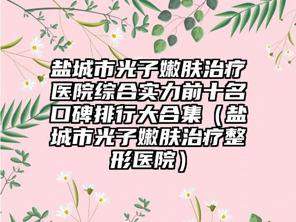 盐城市光子嫩肤治疗医院综合实力前十名口碑排行大合集（盐城市光子嫩肤治疗整形医院）