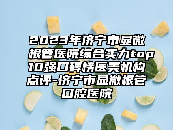 2023年济宁市显微根管医院综合实力top10强口碑榜医美机构点评-济宁市显微根管口腔医院