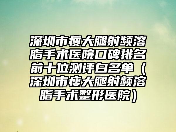 深圳市瘦大腿射频溶脂手术医院口碑排名前十位测评白名单（深圳市瘦大腿射频溶脂手术整形医院）