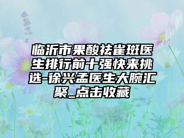 临沂市果酸祛雀斑医生排行前十强快来挑选-徐兴孟医生大腕汇聚_点击收藏