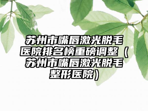 苏州市嘴唇激光脱毛医院排名榜重磅调整（苏州市嘴唇激光脱毛整形医院）