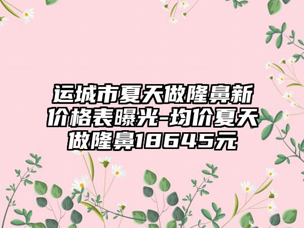 运城市夏天做隆鼻新价格表曝光-均价夏天做隆鼻18645元