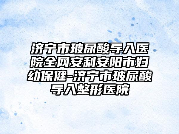 济宁市玻尿酸导入医院全网安利安阳市妇幼保健-济宁市玻尿酸导入整形医院