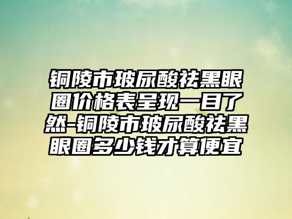 铜陵市玻尿酸祛黑眼圈价格表呈现一目了然-铜陵市玻尿酸祛黑眼圈多少钱才算便宜