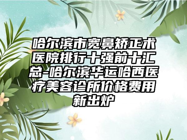 哈尔滨市宽鼻矫正术医院排行十强前十汇总-哈尔滨华运哈西医疗美容诊所价格费用新出炉