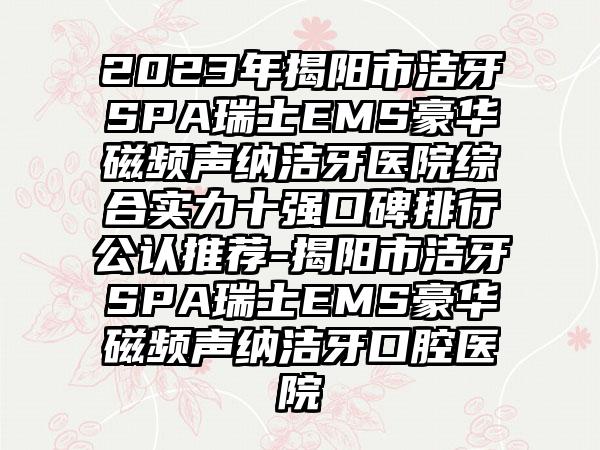 2023年揭阳市洁牙SPA瑞士EMS豪华磁频声纳洁牙医院综合实力十强口碑排行公认推荐-揭阳市洁牙SPA瑞士EMS豪华磁频声纳洁牙口腔医院