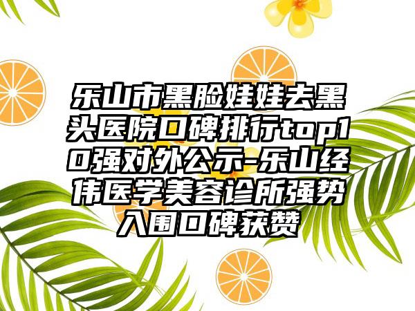 乐山市黑脸娃娃去黑头医院口碑排行top10强对外公示-乐山经伟医学美容诊所强势入围口碑获赞