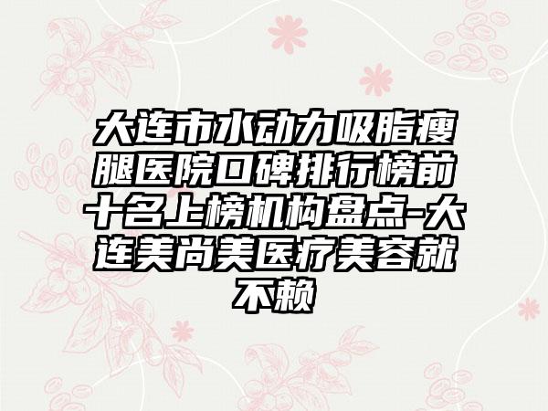 大连市水动力吸脂瘦腿医院口碑排行榜前十名上榜机构盘点-大连美尚美医疗美容就不赖