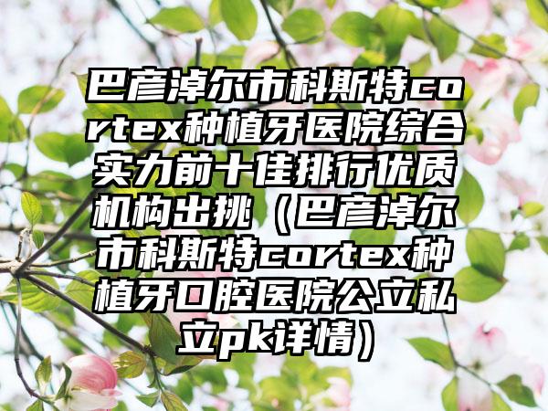 巴彦淖尔市科斯特cortex种植牙医院综合实力前十佳排行优质机构出挑（巴彦淖尔市科斯特cortex种植牙口腔医院公立私立pk详情）