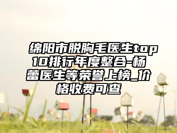 绵阳市脱胸毛医生top10排行年度整合-杨蕾医生等荣誉上榜_价格收费可查