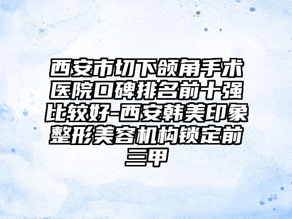 西安市切下颌角手术医院口碑排名前十强比较好-西安韩美印象整形美容机构锁定前三甲