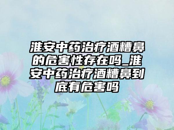 淮安中药治疗酒糟鼻的危害性存在吗_淮安中药治疗酒糟鼻到底有危害吗