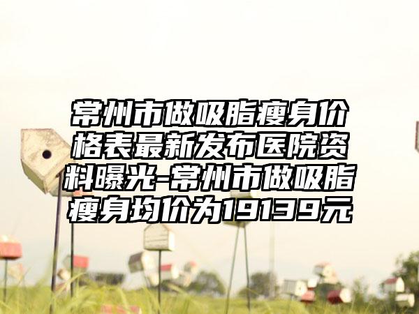 常州市做吸脂瘦身价格表最新发布医院资料曝光-常州市做吸脂瘦身均价为19139元